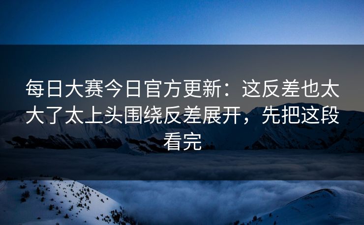 每日大赛今日官方更新：这反差也太大了太上头围绕反差展开，先把这段看完