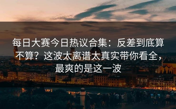 每日大赛今日热议合集：反差到底算不算？这波太离谱太真实带你看全，最爽的是这一波