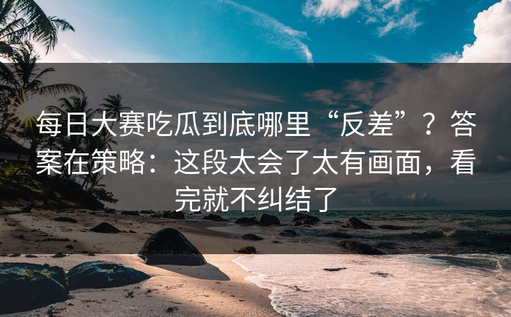 每日大赛吃瓜到底哪里“反差”？答案在策略：这段太会了太有画面，看完就不纠结了