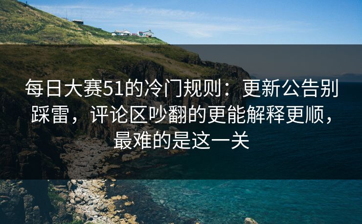 每日大赛51的冷门规则：更新公告别踩雷，评论区吵翻的更能解释更顺，最难的是这一关
