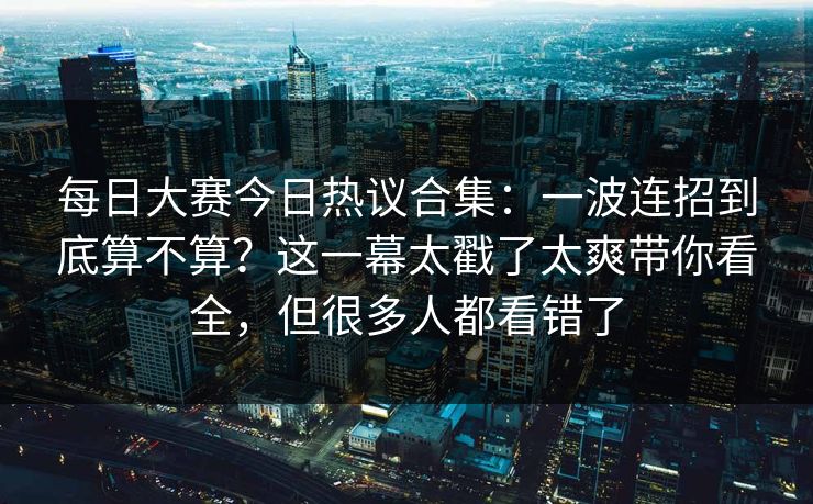每日大赛今日热议合集：一波连招到底算不算？这一幕太戳了太爽带你看全，但很多人都看错了