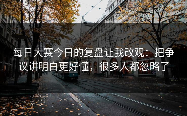 每日大赛今日的复盘让我改观：把争议讲明白更好懂，很多人都忽略了