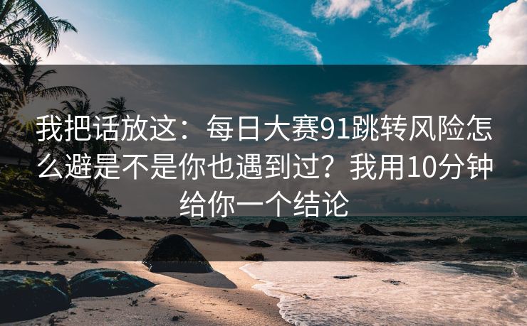 我把话放这：每日大赛91跳转风险怎么避是不是你也遇到过？我用10分钟给你一个结论