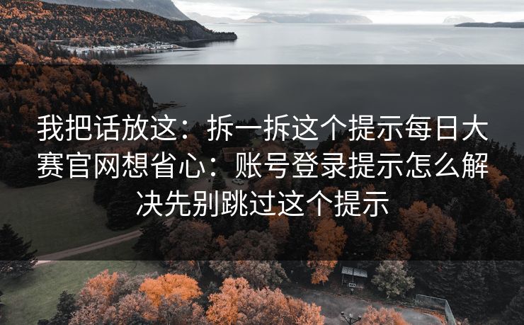 我把话放这：拆一拆这个提示每日大赛官网想省心：账号登录提示怎么解决先别跳过这个提示