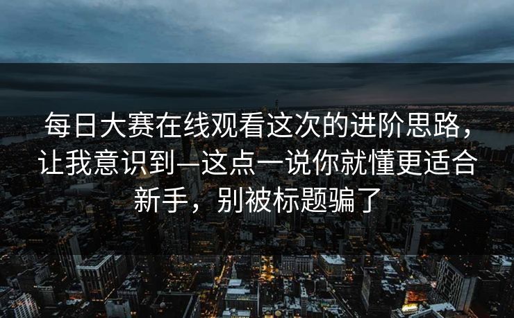 每日大赛在线观看这次的进阶思路，让我意识到—这点一说你就懂更适合新手，别被标题骗了
