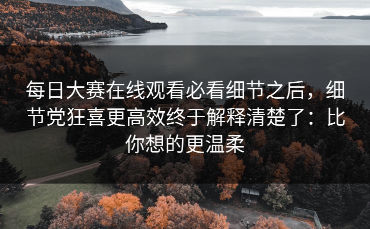 每日大赛在线观看必看细节之后，细节党狂喜更高效终于解释清楚了：比你想的更温柔