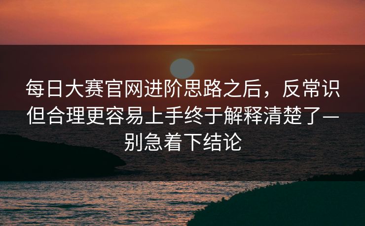 每日大赛官网进阶思路之后，反常识但合理更容易上手终于解释清楚了—别急着下结论