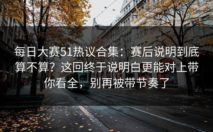 每日大赛51热议合集：赛后说明到底算不算？这回终于说明白更能对上带你看全，别再被带节奏了