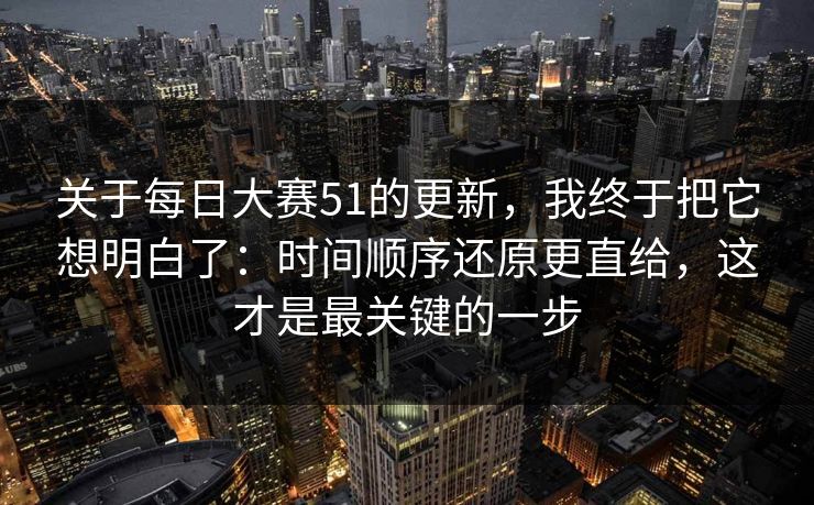 关于每日大赛51的更新，我终于把它想明白了：时间顺序还原更直给，这才是最关键的一步