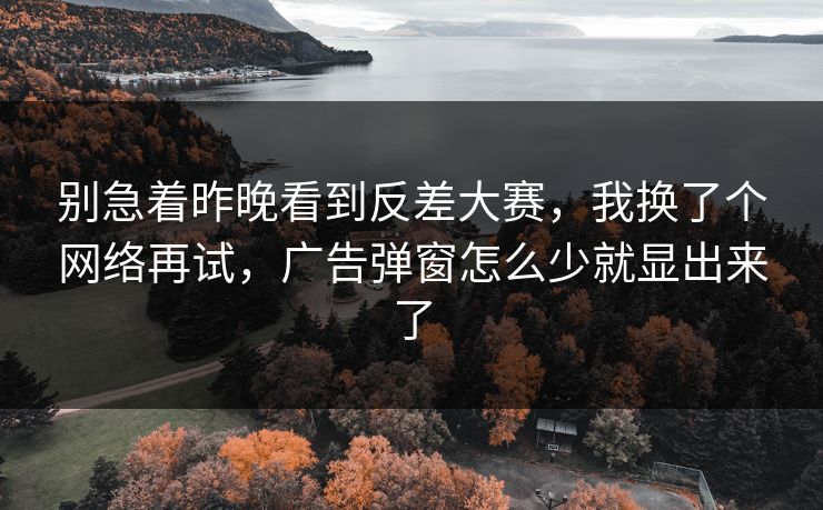 别急着昨晚看到反差大赛，我换了个网络再试，广告弹窗怎么少就显出来了
