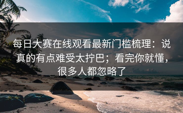 每日大赛在线观看最新门槛梳理：说真的有点难受太拧巴；看完你就懂，很多人都忽略了