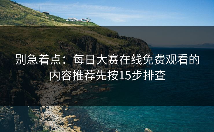 别急着点：每日大赛在线免费观看的内容推荐先按15步排查