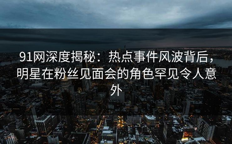 91网深度揭秘：热点事件风波背后，明星在粉丝见面会的角色罕见令人意外