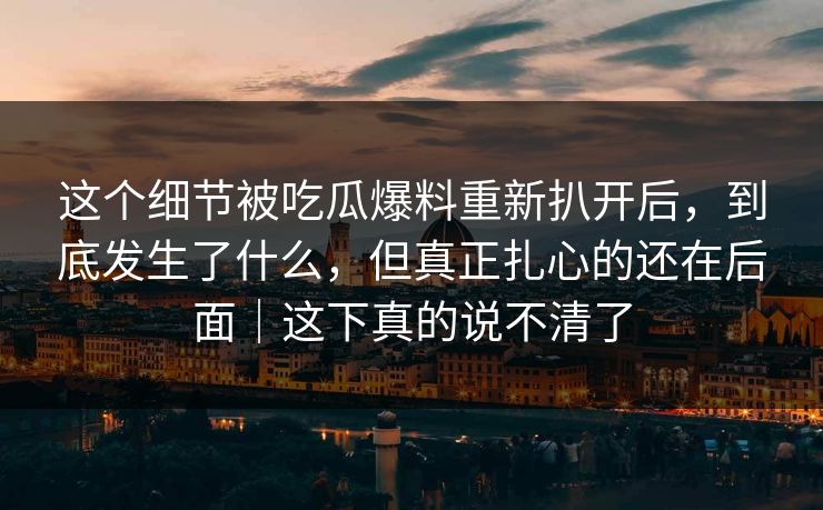这个细节被吃瓜爆料重新扒开后，到底发生了什么，但真正扎心的还在后面｜这下真的说不清了