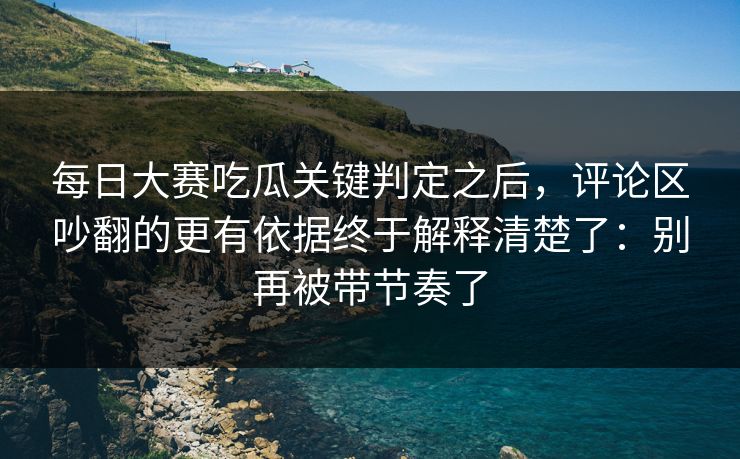 每日大赛吃瓜关键判定之后，评论区吵翻的更有依据终于解释清楚了：别再被带节奏了