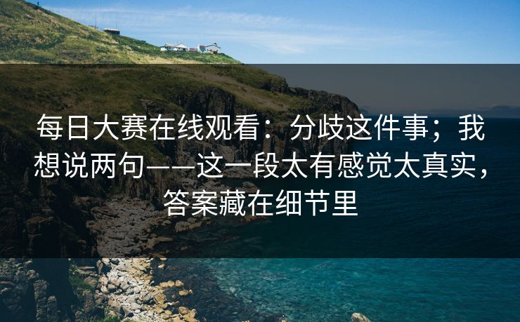 每日大赛在线观看：分歧这件事；我想说两句——这一段太有感觉太真实，答案藏在细节里