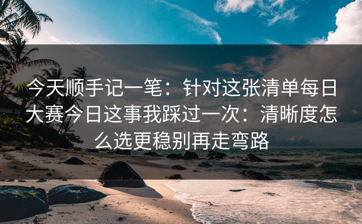 今天顺手记一笔：针对这张清单每日大赛今日这事我踩过一次：清晰度怎么选更稳别再走弯路