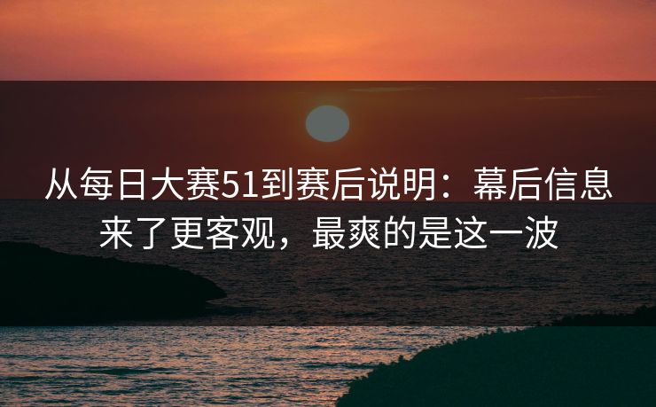 从每日大赛51到赛后说明：幕后信息来了更客观，最爽的是这一波
