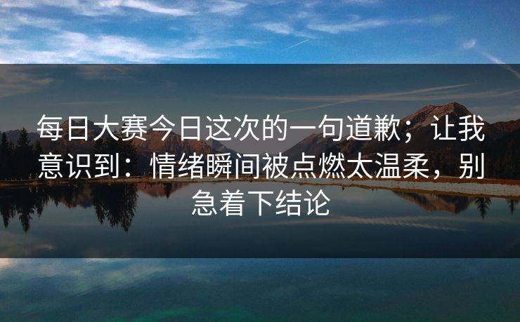 每日大赛今日这次的一句道歉;让我意识到:情绪瞬间被点燃太温柔,别急着下结论 每日大赛今日这次的一句道歉;让我意识到:情绪瞬间被点燃太温柔,别急着下结论