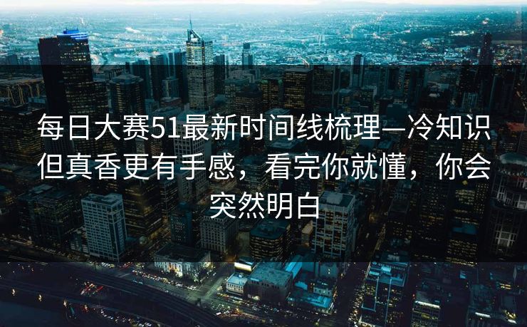 每日大赛51最新时间线梳理—冷知识但真香更有手感，看完你就懂，你会突然明白