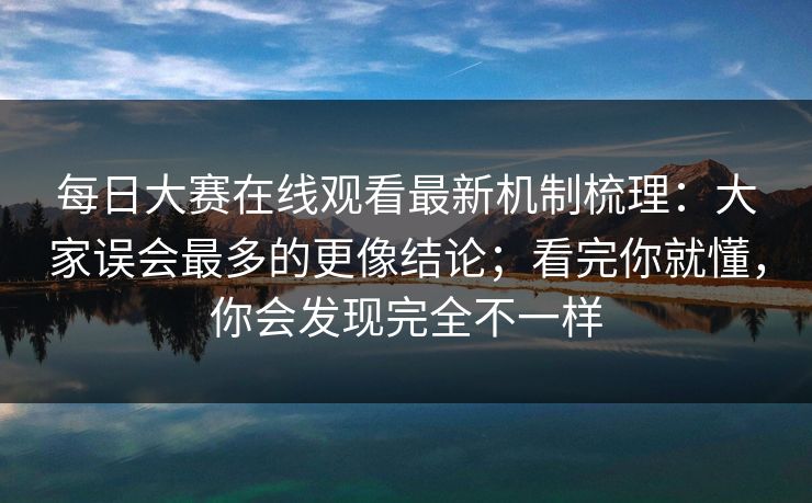 每日大赛在线观看最新机制梳理：大家误会最多的更像结论；看完你就懂，你会发现完全不一样