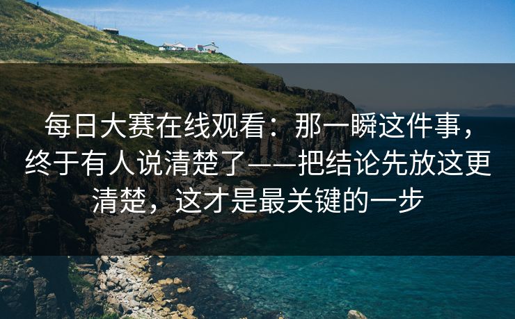 每日大赛在线观看：那一瞬这件事，终于有人说清楚了——把结论先放这更清楚，这才是最关键的一步