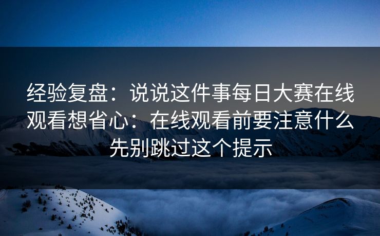 经验复盘：说说这件事每日大赛在线观看想省心：在线观看前要注意什么先别跳过这个提示
