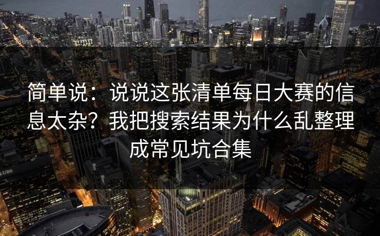 简单说:说说这张清单每日大赛的信息太杂?我把搜索结果为什么乱整理成常见坑合集 简单说:说说这张清单每日大赛的信息太杂?我把搜索结果为什么乱整理成常见坑合集