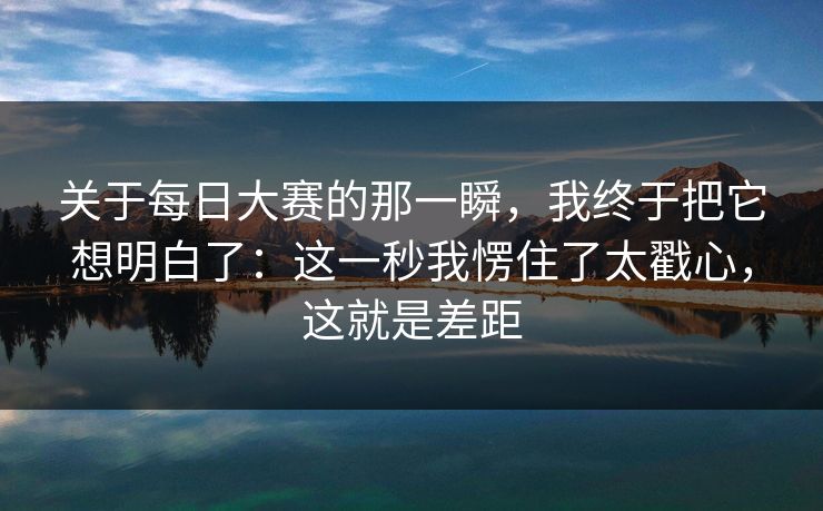 关于每日大赛的那一瞬，我终于把它想明白了：这一秒我愣住了太戳心，这就是差距