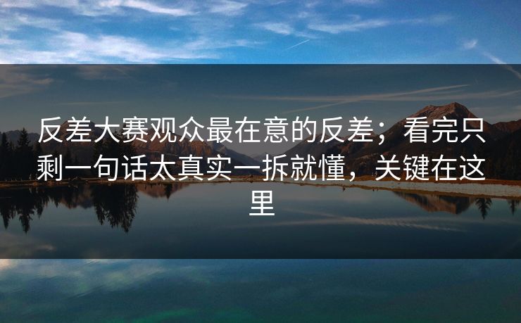 反差大赛观众最在意的反差；看完只剩一句话太真实一拆就懂，关键在这里