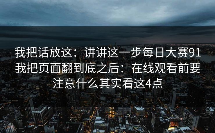 我把话放这：讲讲这一步每日大赛91我把页面翻到底之后：在线观看前要注意什么其实看这4点