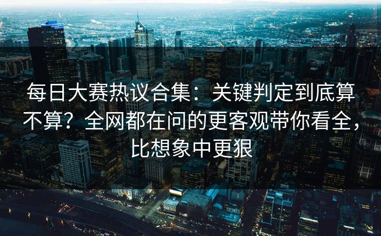 每日大赛热议合集：关键判定到底算不算？全网都在问的更客观带你看全，比想象中更狠