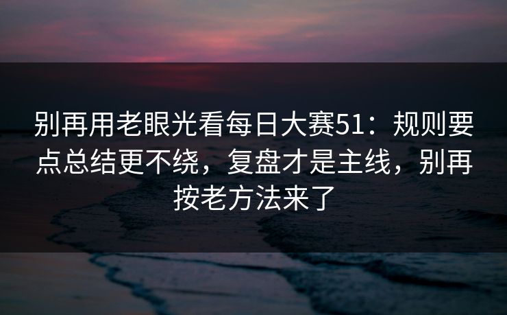别再用老眼光看每日大赛51:规则要点总结更不绕,复盘才是主线,别再按老方法来了 别再用老眼光看每日大赛51:规则要点总结更不绕,复盘才是主线,别再按老方法来了