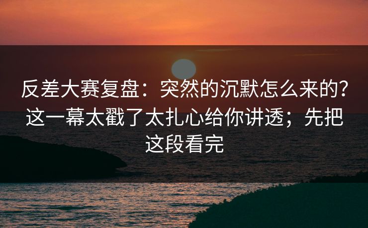 反差大赛复盘：突然的沉默怎么来的？这一幕太戳了太扎心给你讲透；先把这段看完
