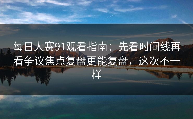 每日大赛91观看指南：先看时间线再看争议焦点复盘更能复盘，这次不一样