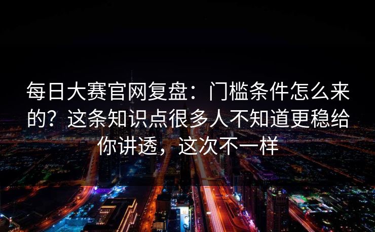 每日大赛官网复盘：门槛条件怎么来的？这条知识点很多人不知道更稳给你讲透，这次不一样