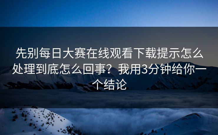 先别每日大赛在线观看下载提示怎么处理到底怎么回事？我用3分钟给你一个结论