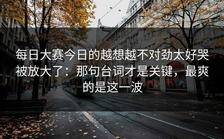 每日大赛今日的越想越不对劲太好哭被放大了:那句台词才是关键,最爽的是这一波 每日大赛今日的越想越不对劲太好哭被放大了:那句台词才是关键,最爽的是这一波